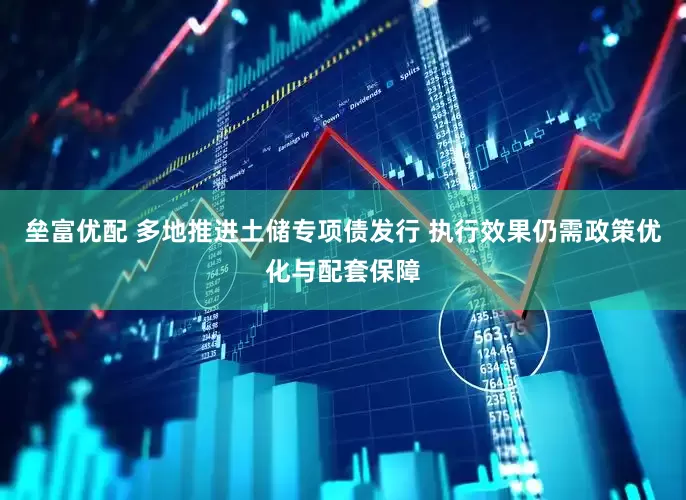 垒富优配 多地推进土储专项债发行 执行效果仍需政策优化与配套保障