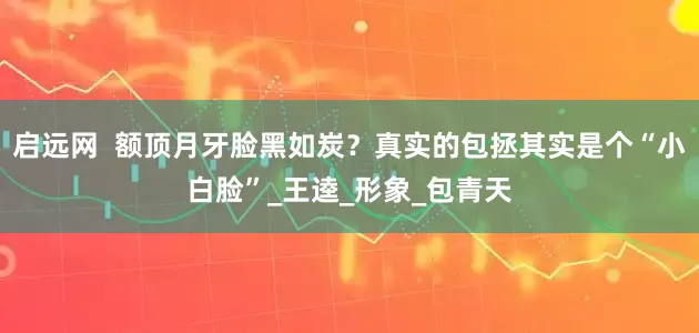 启远网  额顶月牙脸黑如炭？真实的包拯其实是个“小白脸”_王逵_形象_包青天