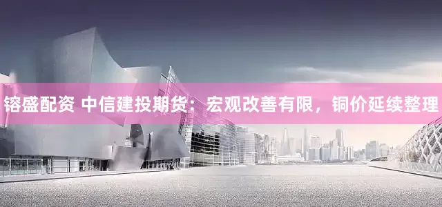 镕盛配资 中信建投期货：宏观改善有限，铜价延续整理