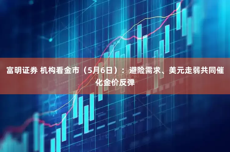 富明证券 机构看金市（5月6日）：避险需求、美元走弱共同催化金价反弹