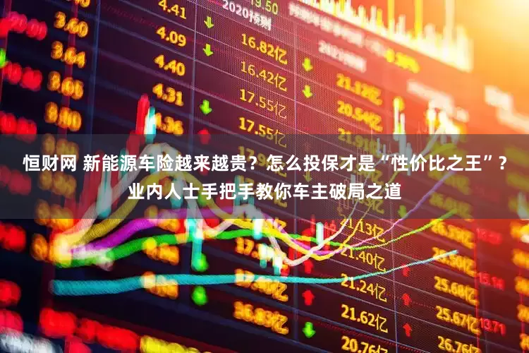 恒财网 新能源车险越来越贵？怎么投保才是“性价比之王”？业内人士手把手教你车主破局之道
