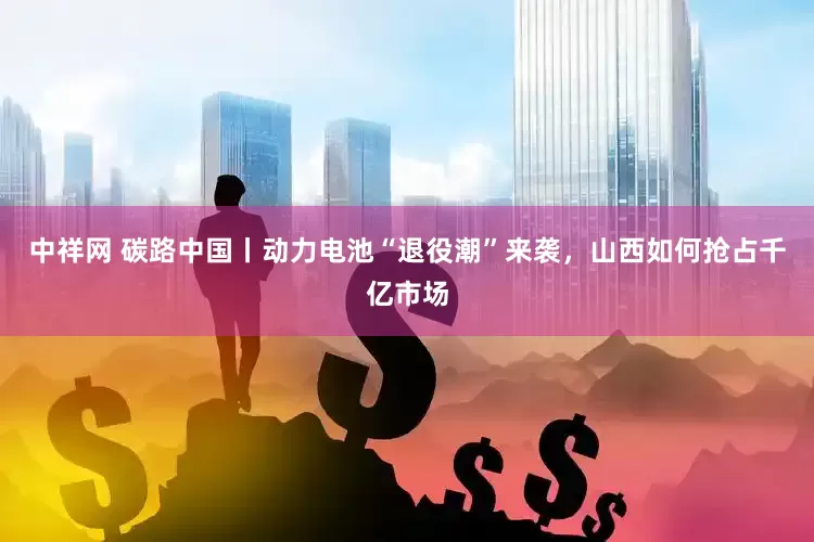 中祥网 碳路中国丨动力电池“退役潮”来袭，山西如何抢占千亿市场