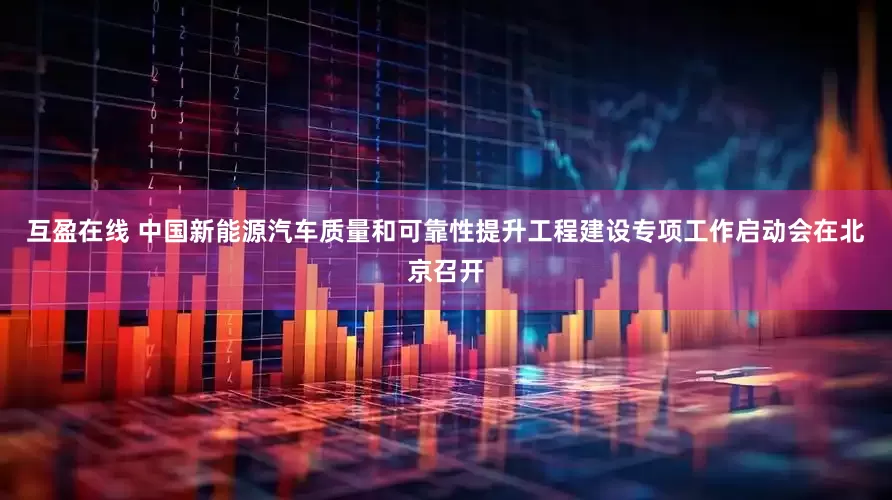 互盈在线 中国新能源汽车质量和可靠性提升工程建设专项工作启动会在北京召开