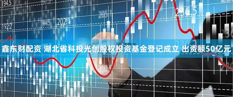 鑫东财配资 湖北省科投光创股权投资基金登记成立 出资额50亿元