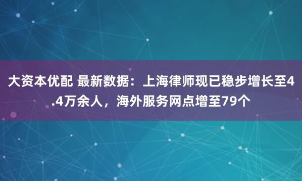 大资本优配 最新数据：上海律师现已稳步增长至4.4万余人，海外服务网点增至79个