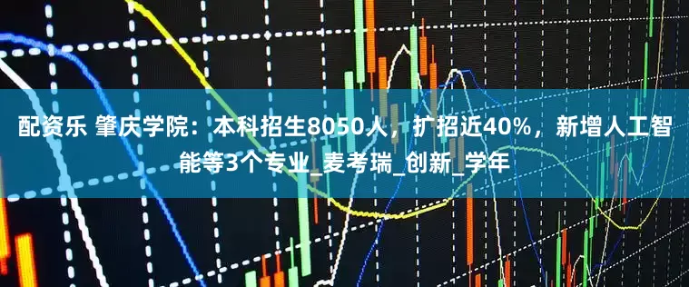 配资乐 肇庆学院：本科招生8050人，扩招近40%，新增人工智能等3个专业_麦考瑞_创新_学年