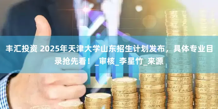 丰汇投资 2025年天津大学山东招生计划发布，具体专业目录抢先看！_审核_李星竹_来源