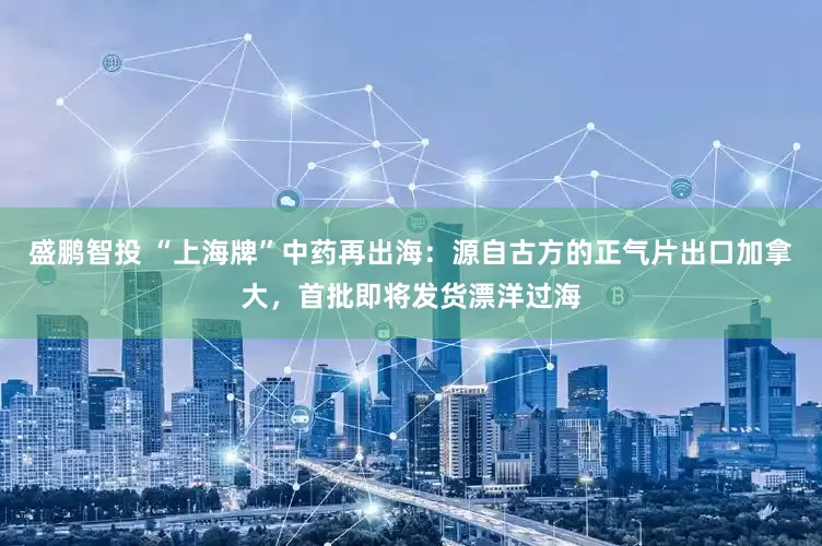 盛鹏智投 “上海牌”中药再出海：源自古方的正气片出口加拿大，首批即将发货漂洋过海