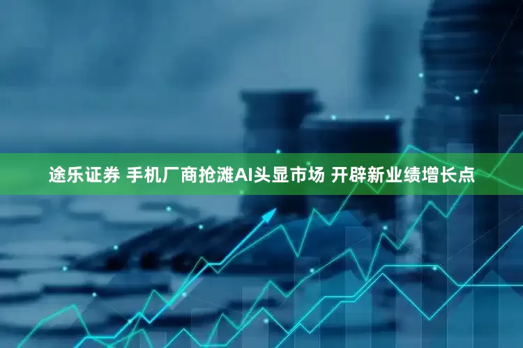 途乐证券 手机厂商抢滩AI头显市场 开辟新业绩增长点