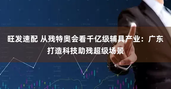 旺发速配 从残特奥会看千亿级辅具产业：广东打造科技助残超级场景