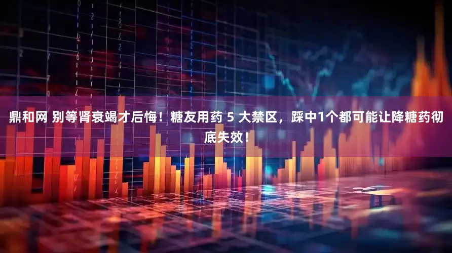 鼎和网 别等肾衰竭才后悔！糖友用药 5 大禁区，踩中1个都可能让降糖药彻底失效！