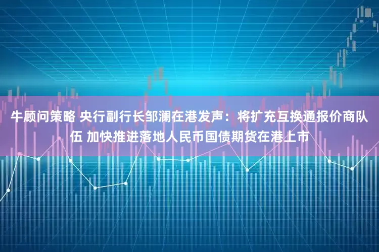 牛顾问策略 央行副行长邹澜在港发声：将扩充互换通报价商队伍 加快推进落地人民币国债期货在港上市