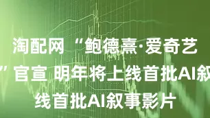 淘配网 “鲍德熹·爱奇艺AI剧场”官宣 明年将上线首批AI叙事影片