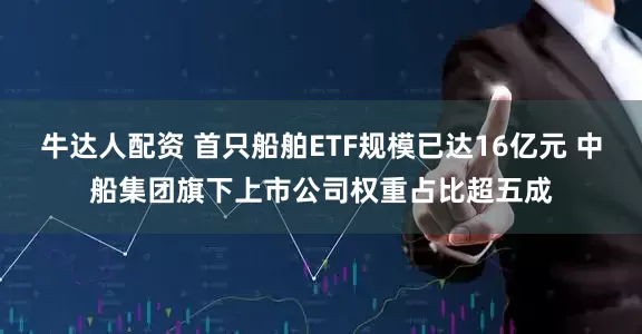 牛达人配资 首只船舶ETF规模已达16亿元 中船集团旗下上市公司权重占比超五成