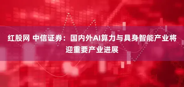 红股网 中信证券：国内外AI算力与具身智能产业将迎重要产业进展