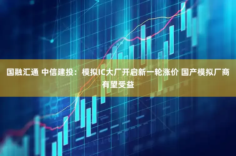 国融汇通 中信建投：模拟IC大厂开启新一轮涨价 国产模拟厂商有望受益