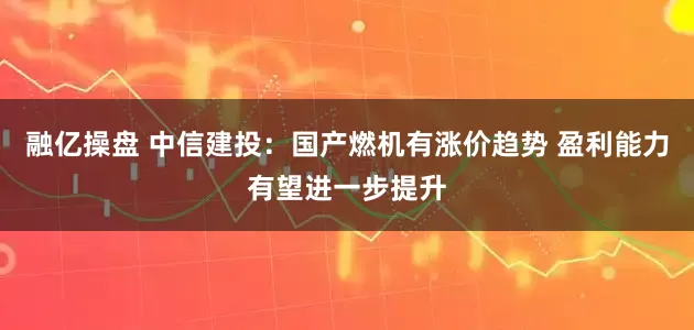 融亿操盘 中信建投：国产燃机有涨价趋势 盈利能力有望进一步提升